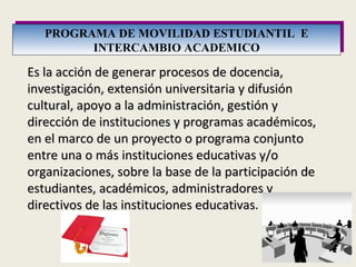 PROGRAMA DE MOVILIDAD ESTUDIANTIL  E INTERCAMBIO ACADEMICO Es la acción de generar procesos de docencia, investigación, extensión universitaria y difusión cultural, apoyo a la administración, gestión y dirección de instituciones y programas académicos, en el marco de un proyecto o programa conjunto entre una o más instituciones educativas y/o organizaciones, sobre la base de la participación de estudiantes, académicos, administradores y directivos de las instituciones educativas . 