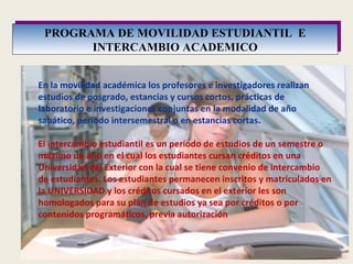 PROGRAMA DE MOVILIDAD ESTUDIANTIL  E INTERCAMBIO ACADEMICO En la movilidad académica los profesores e investigadores realizan estudios de posgrado, estancias y cursos cortos, prácticas de laboratorio e investigaciones conjuntas en la modalidad de año sabático, periodo intersemestral o en estancias cortas . El intercambio estudiantil es un período de estudios de un semestre o máximo un año en el cual los estudiantes cursan créditos en una Universidad del Exterior con la cual se tiene convenio de intercambio de estudiantes. Los estudiantes permanecen inscritos y matriculados en la UNIVERSIDAD y los créditos cursados en el exterior les son homologados para su plan de estudios ya sea por créditos o por contenidos programáticos, previa autorización  