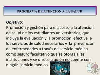 PROGRAMA DE ATENCION A LA SALUD Objetivo: Promoción y gestión para el acceso a la atención de salud de los estudiantes universitarios, que incluye la evaluación y la promoción  efectiva  a los servicios de salud necesarios y  la  prevención de enfermedades a través de servicio médico como seguro facultativo que se otorga a las instituciones y se ofrece a quién no cuente con ningún servicio médico. 