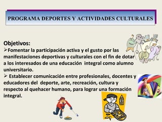 PROGRAMA DEPORTES Y ACTIVIDADES CULTURALES Objetivos: Fomentar la participación activa y el gusto por las manifestaciones deportivas y culturales con el fin de dotar a los interesados de una educación  integral como alumno universitario. Establecer comunicación entre profesionales, docentes y educadores del  deporte, arte, recreación, cultura y respecto al quehacer humano, para lograr una formación integral. 
