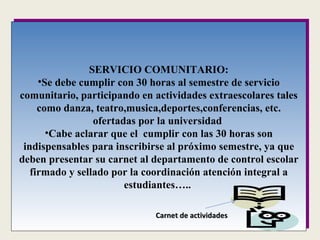 SERVICIO COMUNITARIO: Se debe cumplir con 30 horas al semestre de servicio comunitario, participando en actividades extraescolares tales como danza, teatro,musica,deportes,conferencias, etc. ofertadas por la universidad  Cabe aclarar que el  cumplir con las 30 horas son indispensables para inscribirse al próximo semestre, ya que deben presentar su carnet al departamento de control escolar firmado y sellado por la coordinación atención integral a estudiantes…..  Carnet de actividades 