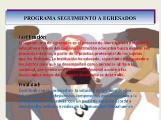 PROGRAMA SEGUIMIENTO A EGRESADOS Finalidad: Contribuir con la sociedad en  la solución de sus necesidades educativas  con profesionistas competentes que respondan a la problemáticas educativas  con un perfil de egresión acorde a  necesidades sentidas y reales de la comunidad Chihuahuense  Justificación El seguimiento de egresados es el proceso de investigación del ámbito educativo a través del cual una institución educativa busca evaluar sus procesos internos, a partir de la práctica profesional de los sujetos que  ha formado. La Institución ha educado, capacitado y preparado a los sujetos para que se desempeñen como personas útiles a la sociedad, ejerciendo una práctica profesional acorde a las necesidades reales del contexto donde ella se desarrolle. 