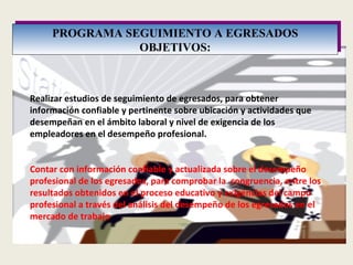 Realizar estudios de seguimiento de egresados, para obtener información confiable y pertinente sobre ubicación y actividades que desempeñan en el ámbito laboral y nivel de exigencia de los empleadores en el desempeño profesional.     Contar con información confiable y actualizada sobre el desempeño profesional de los egresados, para comprobar la  congruencia, entre los resultados obtenidos en el proceso educativo y exigencias del campo profesional a través del análisis del desempeño de los egresados en el mercado de trabajo PROGRAMA SEGUIMIENTO A EGRESADOS OBJETIVOS: 
