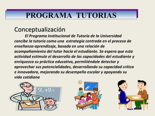 PROGRAMA  TUTORIAS Conceptualización              El Programa Institucional de Tutoría de la Universidad concibe la tutoría como una  estrategia centrada en el proceso de enseñanza-aprendizaje, basada en una relación de acompañamiento del tutor hacia el estudiante. Se espera que esta actividad estimule el desarrollo de las capacidades del estudiante y enriquezca su práctica educativa, permitiéndole detectar y aprovechar sus potencialidades, desarrollando su capacidad crítica e innovadora, mejorando su desempeño escolar y apoyando su vida cotidiana 
