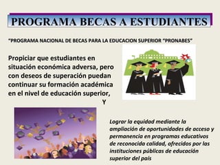 PROGRAMA BECAS A ESTUDIANTES “ PROGRAMA NACIONAL DE BECAS PARA LA EDUCACION SUPERIOR “PRONABES” Propiciar que estudiantes en situación económica adversa, pero con deseos de superación puedan continuar su formación académica en el nivel de educación superior,  Y  Lograr la equidad mediante la ampliación de oportunidades de acceso y permanencia en programas educativos de reconocida calidad, ofrecidos por las instituciones públicas de educación superior del país 