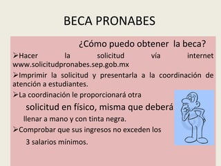 BECA PRONABES ¿Cómo puedo obtener  la beca? Hacer la solicitud vía internet www.solicitudpronabes.sep.gob.mx  Imprimir la solicitud y presentarla a la coordinación de atención a estudiantes. La coordinación le proporcionará otra solicitud en físico, misma que deberá llenar llenar a mano y con tinta negra. Comprobar que sus ingresos no exceden los 3 salarios mínimos. 