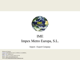 IME
                                 Impex Metro Europa, S.L.
                                             Import - Export Company

Oficina de Almería
CALLE :ESTADIO Nº 48, EL ZAPILLO, ALMERIA,
04007. CIF: B-04613311.
TELF: +34 671 25 29 22/ 630 91 56 30.
MAIL: impex.metro@hotmail.com
WEB: www.impexmetroeuropa.synthasite.com
 