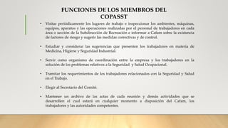 • Visitar periódicamente los lugares de trabajo e inspeccionar los ambientes, máquinas,
equipos, aparatos y las operaciones realizadas por el personal de trabajadores en cada
área o sección de la Subdirección de Recreación e informar a Cafam sobre la existencia
de factores de riesgo y sugerir las medidas correctivas y de control.
• Estudiar y considerar las sugerencias que presenten los trabajadores en materia de
Medicina, Higiene y Seguridad Industrial.
• Servir como organismo de coordinación entre la empresa y los trabajadores en la
solución de los problemas relativos a la Seguridad y Salud Ocupacional.
• Tramitar los requerimientos de los trabajadores relacionados con la Seguridad y Salud
en el Trabajo.
• Elegir al Secretario del Comité.
• Mantener un archivo de las actas de cada reunión y demás actividades que se
desarrollen el cual estará en cualquier momento a disposición del Cafam, los
trabajadores y las autoridades competentes.
FUNCIONES DE LOS MIEMBROS DEL
COPASST
 