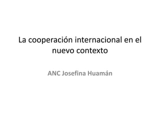 La cooperación internacional en el
nuevo contexto
ANC Josefina Huamán
 