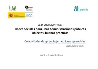 A.12 #GIGAPP2014 
Redes sociales para unas administraciones públicas 
abiertas: buenas prácticas 
Comunidades de aprendizaje. Lecciones aprendidas 
José A. Latorre Galicia 
Madrid, 30 de septiembre de 2014 
 