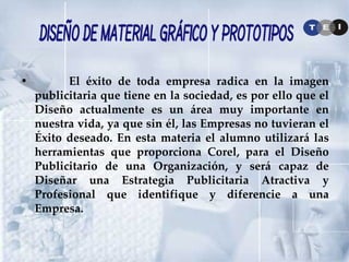El éxito de toda empresa radica en la imagen publicitaria que tiene en la sociedad, es por ello que el Diseño actualmente es un área muy importante en nuestra vida, ya que sin él, las Empresas no tuvieran el Éxito deseado. En esta materia el alumno utilizará las herramientas que proporciona Corel, para el Diseño Publicitario de una Organización, y será capaz de Diseñar una Estrategia Publicitaria Atractiva y Profesional que identifique y diferencie a una Empresa. Diseño de Material Gráfico y Prototipos 