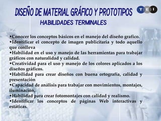 Conocer los conceptos básicos en el manejo del diseño grafico. Identificar el concepto de imagen publicitaria y todo aquello que conlleva Habilidad en el uso y manejo de las herramientas para trabajar gráficos con naturalidad y calidad. Creatividad para el uso y manejo de los colores aplicados a los diseños gráficos. Habilidad para crear diseños con buena ortografía, calidad y presentación Capacidad de análisis para trabajar con movimientos, montajes, iluminación, Habilidad para crear fotomontajes con calidad y realismo. Identificar los conceptos de páginas Web interactivas y estáticas. Diseño de Material Gráfico y Prototipos Habilidades Terminales 