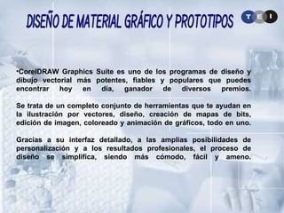CorelDRAW Graphics Suite es uno de los programas de diseño y dibujo vectorial más potentes, fiables y populares que puedes encontrar hoy en día, ganador de diversos premios. Se trata de un completo conjunto de herramientas que te ayudan en la ilustración por vectores, diseño, creación de mapas de bits, edición de imagen, coloreado y animación de gráficos, todo en uno. Gracias a su interfaz detallado, a las amplias posibilidades de personalización y a los resultados profesionales, el proceso de diseño se simplifica, siendo más cómodo, fácil y ameno. Diseño de Material Gráfico y Prototipos 
