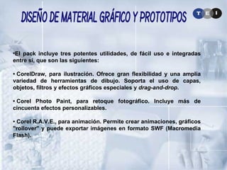 El pack incluye tres potentes utilidades, de fácil uso e integradas entre sí, que son las siguientes: •  CorelDraw, para ilustración. Ofrece gran flexibilidad y una amplia variedad de herramientas de dibujo. Soporta el uso de capas, objetos, filtros y efectos gráficos especiales y  drag-and-drop . •  Corel Photo Paint, para retoque fotográfico. Incluye más de cincuenta efectos personalizables. •  Corel R.A.V.E., para animación. Permite crear animaciones, gráficos "rollover" y puede exportar imágenes en formato SWF (Macromedia Flash). Diseño de Material Gráfico y Prototipos 