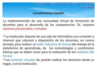 Características Gestión La Implementación de una comunidad virtual de formación de docentes para el desarrollo de las competencias TIC requiere  sesiones presenciales y virtuales La Institución dispone de una sala de informática con conexión a Internet que colocará a disposición de los docentes, en contra jornada, para realizar un  taller inductivo (6 horas)  del manejo de la plataforma de aprendizaje, de  las metodologías y condiciones básicas que se deben tener para la realización de los  módulos (80 horas).  Las  sesiones virtuales  las podrán realizar los docentes desde su hogar, o en la institución. 