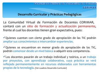Desarrollo Curricular y Prácticas Pedagógicas La Comunidad Virtual de Formación de Docentes CORIMAR,  contará con un  sitio de formación y actualización permanente , frente al cual los docentes tienen gran expectativa, pues: Quienes cuentan con cierto grado de apropiación de las TIC podrán  ampliar sus conocimientos e intercambiar experiencias. Quienes se encuentran en menor grado de apropiación de las TIC, podrán  comenzar desde un nivel básico  a adquirir esta competencia. Los docentes pasarán de un trabajo individual y teórico, a un  trabajo por proyectos, con aprendizaje colaborativo, cuya práctica se verá reflejada permanentemente en recursos elaborados con herramientas propias de la tecnología .  (Ver cuadros Desarrollo Curricular) 