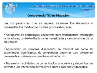 Competencia TIC en Educación Las competencias que se espera alcancen los docentes al desarrollar los módulos o niveles propuestos, son: Apropiarse de tecnologías educativas para implementar estrategias innovadoras, contextualizadas a las necesidades y características de los educandos Aprovechar los recursos disponibles en Internet así como las experiencias significativas de compañeros docentes para ofrecer un proceso de enseñanza – aprendizaje más efectivo Desarrollar habilidades de comunicación asincrónica y sincrónica que permitan una interacción permanente entre educandos y docentes. 
