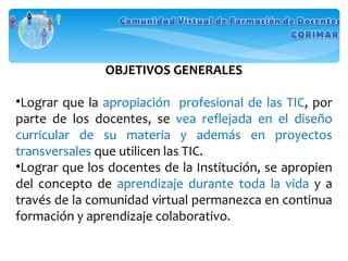 OBJETIVOS GENERALES Lograr que la  apropiación  profesional de las TIC , por parte de los docentes, se  vea reflejada en el diseño curricular de su materia y además en proyectos transversales  que utilicen las TIC. Lograr que los docentes de la Institución, se apropien del concepto de  aprendizaje durante toda la vida  y a través de la comunidad virtual permanezca en continua formación y aprendizaje colaborativo. 