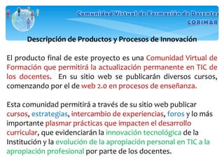 Descripción de Productos y Procesos de Innovación El producto final de este proyecto es una  Comunidad Virtual de Formación que permitirá la actualización permanente en TIC de los docentes .  En su sitio web se publicarán diversos cursos, comenzando por el de  web 2.0 en procesos de enseñanza. Esta comunidad permitirá a través de su sitio web publicar  cursos ,  estrategias ,  intercambio de experiencias ,  foros  y lo más importante  plasmar prácticas que impacten el desarrollo curricular , que evidenciarán la  innovación tecnológica  de la Institución y la  evolución de la apropiación personal en TIC a la apropiación profesional  por parte de los docentes. 