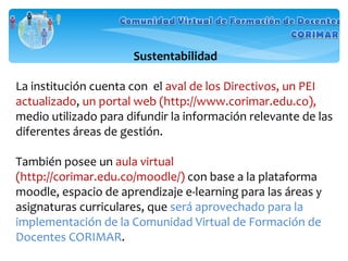 Sustentabilidad La institución cuenta con  el  aval de los Directivos, un PEI actualizado ,  un portal web (http://www.corimar.edu.co),  medio utilizado para difundir la información relevante de las diferentes áreas de gestión. También posee un  aula virtual (http://corimar.edu.co/moodle/)  con base a la plataforma moodle, espacio de aprendizaje e-learning para las áreas y asignaturas curriculares, que  será aprovechado para la implementación de la Comunidad Virtual de Formación de Docentes CORIMAR . 