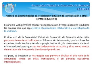 Análisis de oportunidades de irradiación y difusión de la innovación a otros centros educativos Estar en la web permitirá conocer experiencias de diversos docentes y publicar las propias para que sea  efectivo el aprendizaje colaborativo y la evolución de la sociedad. El sitio web de la Comunidad Virtual de Formación de Docentes debe estar  permanentemente actualizado  con información interesante, que involucre las experiencias de los docentes de la propia institución, de otros a nivel nacional e internacional para que  sea verdaderamente atractivo y sirva como motor dinamizador del Proceso de Enseñanza-Aprendizaje . Así pues, se buscarán las  estrategias que permitan divulgar el sitio web de la comunidad virtual en otras instituciones y en portales educativos internacionales .  