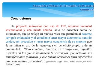 Conclusiones Un  proyecto innovador con uso de TIC, requiere voluntad institucional y una mente abierta  tanto de docentes como de estudiantes, que se refleje en nuevos roles que permiten al  docente ser gu í a-orientador y al estudiante tener mayor autonom í a, sentido cr í tico, ser proactivo y tener mayor conciencia de su entorno  que le permitan el uso de la tecnolog í a en beneficio propio y de su comunidad.  “ Sólo cambian, innovan, se transforman, aquellas escuelas en las que se reconocen las carencias, que detectan sus imperfecciones y atrasos, y que toman decisiones para superarlas con una actitud proactiva ” .   (Aguerrondo, Lugo, Rossi, 1999; citado por IIPE-UNESCO, 2006) 
