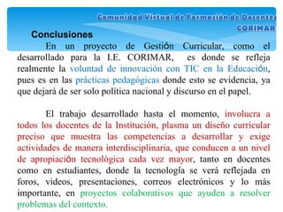 Conclusiones En un proyecto de Gesti ó n Curricular, como el desarrollado para la I.E. CORIMAR,  es donde se refleja realmente la  voluntad de innovación con TIC en la Educaci ó n , pues es en las  prácticas pedagógicas  donde esto se evidencia, ya que dejará de ser solo política nacional y discurso en el papel. El trabajo desarrollado hasta el momento,  involucra a todos los docentes de la Institución, plasma un diseño curricular preciso que muestra las competencias a desarrollar y exige actividades de manera interdisciplinaria, que conducen a un nivel de apropiaci ó n tecnológica cada vez mayor , tanto en docentes como en estudiantes, donde la tecnolog í a se verá reflejada en foros, videos, presentaciones, correos electrónicos y lo más importante, en  proyectos colaborativos que ayuden a resolver problemas del contexto. 