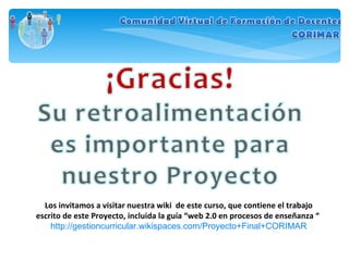 Los invitamos a visitar nuestra wiki  de este curso, que contiene el trabajo escrito de este Proyecto, incluida la guía “web 2.0 en procesos de enseñanza “  http://gestioncurricular.wikispaces.com/Proyecto+Final+CORIMAR 