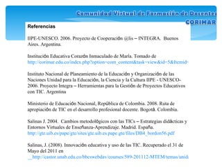 Referencias IIPE-UNESCO. 2006. Proyecto de Cooperaci ó n @lis  –  INTEGRA.  Buenos Aires. Argentina. Instituci ó n Educativa Coraz ó n Inmaculado de Mar í a. Tomado de  http://corimar.edu.co/index.php?option=com_content&task=view&id=5&Itemid=5 Instituto Nacional de Planeamiento de la Educaci ó n y Organizaci ó n de las Naciones Unidad para la Educaci ó n, la Ciencia y la Cultura IIPE - UNESCO- 2006. Proyecto Integra  –  Herramientas para la Gesti ó n de Proyectos Educativos con TIC. Argentina Ministerio de Educaci ó n Nacional, Rep ú blica de Colombia. 2008. Ruta de apropiaci ó n de TIC en el desarrollo profesional docente. Bogot á . Colombia. Salinas J. 2004.  Cambios metodol ó gicos con las TICs  –  Estrategias did á cticas y Entornos Virtuales de Ense ñ anza-Aprendizaje. Madrid. Espa ñ a.  http://gte.uib.es/pape/gte/sites/gte.uib.es.pape.gte/files/DB4_bordon56.pdf Salinas, J. (2008). Innovaci ó n educativa y uso de las TIC. Recuperado el 31 de Mayo del 2011 en   __http://castor.unab.edu.co/bbcswebdav/courses/589-201112-MTEM/temas/unidad2/recursos/innov_educ_y_uso_tic.pdf__ 