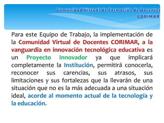 Para este Equipo de Trabajo, la implementación de la  Comunidad Virtual de Docentes CORIMAR, a la vanguardia en innovación tecnológica educativa  es un  Proyecto   Innovador   ya que implicará completamente la  Institución , permitirá conocerla, reconocer sus carencias, sus atrasos, sus limitaciones y sus fortalezas que la llevarán de una situación que no es la más adecuada a una situación ideal,  acorde al momento actual de la tecnología y la educación. 