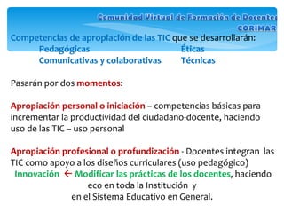 Competencias de apropiación de las TIC  que se desarrollarán: Pedagógicas   Éticas Comunicativas y colaborativas Técnicas Pasarán por dos  momentos :   Apropiación personal o iniciación  – competencias básicas para incrementar la productividad del ciudadano-docente, haciendo uso de las TIC – uso personal Apropiación profesional o profundización  - Docentes integran  las TIC como apoyo a los diseños curriculares (uso pedagógico) Innovación      Modificar las prácticas de los docentes , haciendo eco en toda la Institución  y  en el Sistema Educativo en General.  
