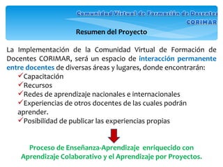 Resumen del Proyecto La Implementación de la Comunidad Virtual de Formación de Docentes CORIMAR, será un espacio de  interacción   permanente   entre docentes  de diversas áreas y lugares, donde encontrarán: Capacitación Recursos  Redes de aprendizaje nacionales e internacionales Experiencias de otros docentes de las cuales podrán aprender.  Posibilidad de publicar las experiencias propias  Proceso de Enseñanza-Aprendizaje  enriquecido con Aprendizaje Colaborativo y el Aprendizaje por Proyectos. 