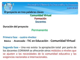 El proyecto en tres palabras claves Comunidad Virtual Formación  Docentes Duración del proyecto Permanente Primera fase  - cuatro niveles:  Básico  -  Avanzado  -  TIC en Educación  -  Comunidad Virtual Segunda fase  – Una vez exista  la apropiación total  por parte de los docentes CORIMAR se ofrecerán otros  módulos o niveles que se ajusten a las necesidades de la comunidad educativa y las exigencias nacionales e internacionales. 