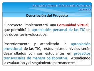 Descripción del Proyecto El proyecto  implementará  una  Comunidad Virtual ,  que permitirá la  apropiación personal de las TIC  en los docentes involucrados.  Posteriormente y atendiendo la  apropiación profesional  de las TIC,  estos mismos niveles serán desarrollados con sus estudiantes en  proyectos transversales de manera colaborativa .  Atendiendo la evaluación y el seguimiento permanentes. 