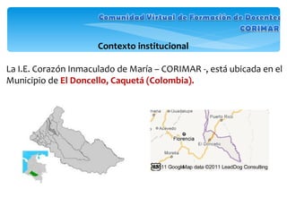 Contexto institucional  La I.E. Corazón Inmaculado de María – CORIMAR -, está ubicada en el Municipio de  El Doncello, Caquetá (Colombia).   