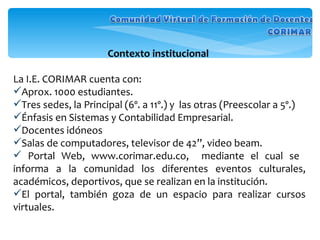 Contexto institucional  La I.E. CORIMAR cuenta con: Aprox. 1000 estudiantes.  Tres sedes, la Principal (6º. a 11º.) y  las otras (Preescolar a 5º.)  Énfasis en Sistemas y Contabilidad Empresarial.  Docentes idóneos Salas de computadores, televisor de 42”, video beam. Portal Web, www.corimar.edu.co,  mediante el cual se  informa a la comunidad los diferentes eventos culturales, académicos, deportivos, que se realizan en la institución.  El portal, también goza de un espacio para realizar cursos virtuales. 