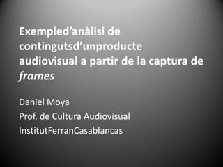Exempled’anàlisi de
contingutsd’unproducte
audiovisual a partir de la captura de
frames

Daniel Moya
Prof. de Cultura Audiovisual
InstitutFerranCasablancas
 