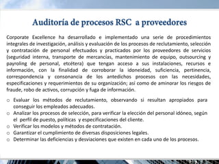 Corporate Excellence ha desarrollado e implementado una serie de procedimientos integrales de investigación, análisis y evaluación de los procesos de reclutamiento, selección y contratación de personal efectuados y practicados por los proveedores de servicios (seguridad interna, transporte de mercancías, mantenimiento de equipo, outsourcing y payroling de personal, etcétera) que tengan acceso a sus instalaciones, recursos e información, con la finalidad de corroborar la idoneidad, suficiencia, pertinencia, correspondencia y consonancia de los antedichos procesos con las necesidades, especificaciones y requerimientos de su organización; así como de aminorar los riesgos de fraude, robo de activos, corrupción y fuga de información. 
oEvaluar los métodos de reclutamiento, observando si resultan apropiados para conseguir los empleados adecuados. 
oAnalizar los procesos de selección, para verificar la elección del personal idóneo, según el perfil de puesto, políticas y especificaciones del cliente. 
oVerificar los modelos y métodos de contratación. 
oGarantizar el cumplimiento de diversas disposiciones legales. 
oDeterminar las deficiencias y desviaciones que existen en cada uno de los procesos.  
