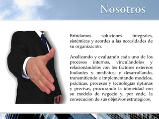Brindamos soluciones integrales, sistémicas y acordes a las necesidades de su organización. Analizando y evaluando cada uno de los procesos internos, vinculándolos y relacionándolos con los factores externos lindantes y mediatos; y desarrollando, transmitiendo e implementando modelos, prácticas, procesos y tecnologías óptimas y precisas, procurando la idoneidad con su modelo de negocio y, por ende, la consecución de sus objetivos estratégicos.  