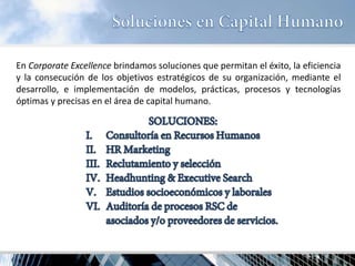 En Corporate Excellence brindamos soluciones que permitan el éxito, la eficiencia y la consecución de los objetivos estratégicos de su organización, mediante el desarrollo, e implementación de modelos, prácticas, procesos y tecnologías óptimas y precisas en el área de capital humano.  