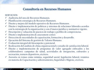 SERVICIOS: 
Auditoría del área de Recursos Humanos. 
Planificación estratégica de Recursos Humanos. 
Diseño y mejora del modelo operativo de Recursos Humanos. 
Diseño e implementación de políticas y sistemas de relaciones laborales acordes con la estrategia de la organización y con el marco jurídico y normativo vigente. 
Descripción y valuación de puestos de trabajo y perfiles de competencias. 
Diseño e implementación de assessment center. 
Detección de necesidades de capacitación, formación y desarrollo. 
Ejecución del Sistema de gestión de Talento Humano. 
Evaluación integral del desempeño y potencial. 
Realización del análisis de clima organizacional y estudio de satisfacción laboral. 
Diseño e implementación de programas de valor agregado enfocados a los colaboradores: campañas de salud, actividades de integración, culturales y recreación, torneos deportivos, etcétera. 
Asesoría en temas como nómina, seguridad social, legislación laboral, trámites en materia de Capacitación y adiestramiento, Seguridad e Higiene, etcétera.  