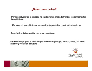 ¿Quién pone orden?

 Para que el valor de la estética no quede menos preciado frente a los componentes
 tecnológicos.

  Para que no se multipliquen los mandos de control de nuestras instalaciones


Para facilitar la instalación, uso y mantenimiento


Para que los proyectos sean completos desde el principio, sin sorpresas, con valor
añadido y con visión de futuro
 