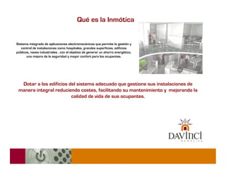 Qué es la Inmótica


Sistema integrado de aplicaciones electromecánicas que permite la gestión y
   control de instalaciones como hospitales, grandes superficies, edificios
públicos, naves industriales , con el objetivo de generar un ahorro energético,
       una mejora de la seguridad y mayor confort para los ocupantes.




  Dotar a los edificios del sistema adecuado que gestione sus instalaciones de
 manera integral reduciendo costes, facilitando su mantenimiento y mejorando la
                         calidad de vida de sus ocupantes.
 