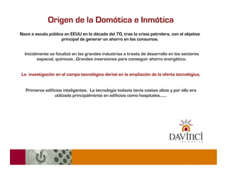 Origen de la Domótica e Inmótica
Nace a escala pública en EEUU en la década del 70, tras la crisis petrolera, con el objetivo
                    principal de generar un ahorro en los consumos.


  Iniciálmente se focalizó en las grandes industrias a través de desarrollo en los sectores
         espacial, químicos ..Grandes inversiones para conseguir ahorro energético.


La investigación en el campo tecnológico derivó en la ampliación de la oferta tecnológica,


   Primeros edificios inteligentes. La tecnología todavía tenía costes altos y por ello era
                 utilizada principálmente en edificios como hospitales.......
 