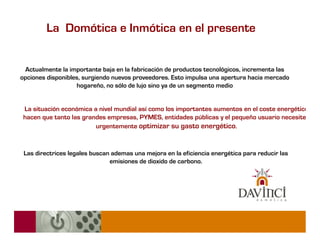 La Domótica e Inmótica en el presente


 Actualmente la importante baja en la fabricación de productos tecnológicos, incrementa las
opciones disponibles, surgiendo nuevos proveedores. Esto impulsa una apertura hacia mercado
                   hogareño, no sólo de lujo sino ya de un segmento medio


 La situación económica a nivel mundial así como los importantes aumentos en el coste energético
 hacen que tanto las grandes empresas, PYMES, entidades públicas y el pequeño usuario necesiten
                         urgentemente optimizar su gasto energético.



 Las directrices legales buscan ademas una mejora en la eficiencia energética para reducir las
                               emisiones de dioxido de carbono.
 