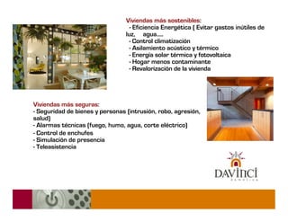 Viviendas más sostenibles:
                                   - Eficiencia Energética ( Evitar gastos inútiles de
                                 luz, agua.....
                                   - Control climatización
                                   - Asilamiento acústico y térmico
                                   - Energía solar térmica y fotovoltaica
                                   - Hogar menos contaminante
                                   - Revalorización de la vivienda




Viviendas más seguras:
- Seguridad de bienes y personas (intrusión, robo, agresión,
salud)
- Alarmas técnicas (fuego, humo, agua, corte eléctrico)‫‏‬
- Control de enchufes
- Simulación de presencia
- Teleasistencia
 