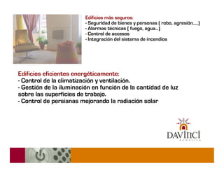 Edificios más seguros:
                         - Seguridad de bienes y personas ( robo, agresión.....)
                         - Alarmas técnicas ( fuego, agua...)
                         - Control de accesos
                         - Integración del sistema de incendios




Edificios eficientes energéticamente:
- Control de la climatización y ventilación.
- Gestión de la iluminación en función de la cantidad de luz
sobre las superficies de trabajo.
- Control de persianas mejorando la radiación solar
 