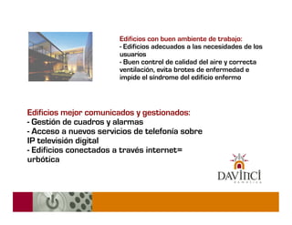 Edificios con buen ambiente de trabajo:
                        - Edificios adecuados a las necesidades de los
                        usuarios
                        - Buen control de calidad del aire y correcta
                        ventilación, evita brotes de enfermedad e
                        impide el síndrome del edificio enfermo



Edificios mejor comunicados y gestionados:
- Gestión de cuadros y alarmas
- Acceso a nuevos servicios de telefonía sobre
IP televisión digital
- Edificios conectados a través internet=
urbótica
 