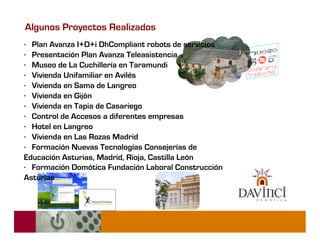 Algunos Proyectos Realizados
· Plan Avanza I+D+i DhCompliant robots de servicios
· Presentación Plan Avanza Teleasistencia
· Museo de La Cuchillería en Taramundi
· Vivienda Unifamiliar en Avilés
· Vivienda en Sama de Langreo
· Vivienda en Gijón
· Vivienda en Tapia de Casariego
· Control de Accesos a diferentes empresas
· Hotel en Langreo
· Vivienda en Las Rozas Madrid
· Formación Nuevas Tecnologías Consejerías de
Educación Asturias, Madrid, Rioja, Castilla León
· Formación Domótica Fundación Laboral Construcción
Asturias
 