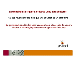 La tecnología ha llegado a nuestras vidas para quedarse

  Su uso muchas veces más que una solución es un problema


Es complicado cambiar los usos y costumbres, integrando de manera
      natural la tecnología para que nos haga la vida más fácil
 